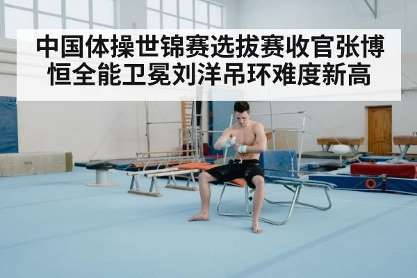 中国体操世锦赛选拔赛收官张博恒全能卫冕刘洋吊环难度新高